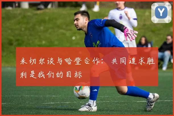 米切尔谈与哈登合作：共同追求胜利是我们的目标