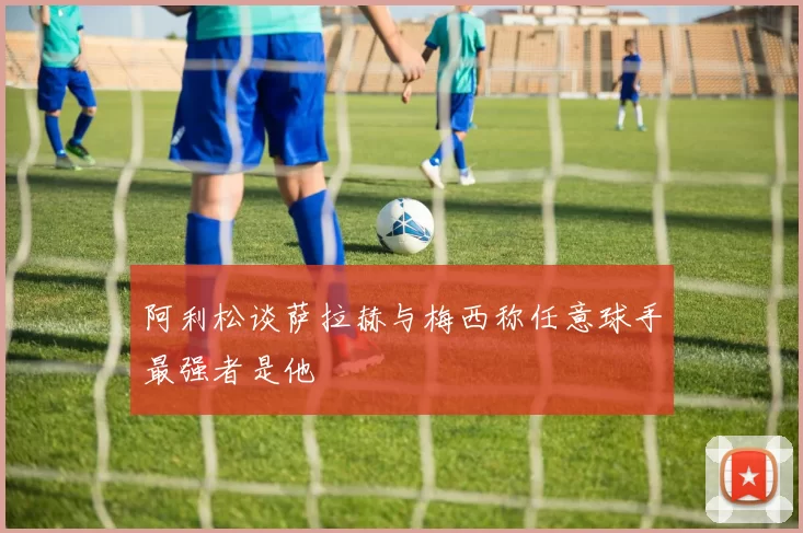 阿利松谈萨拉赫与梅西称任意球手最强者是他