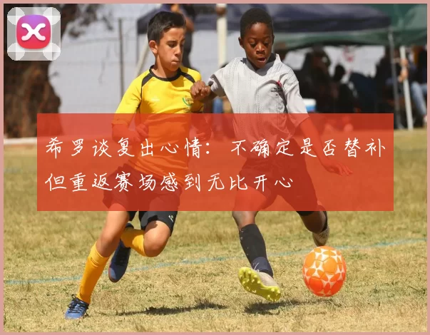希罗谈复出心情：不确定是否替补但重返赛场感到无比开心