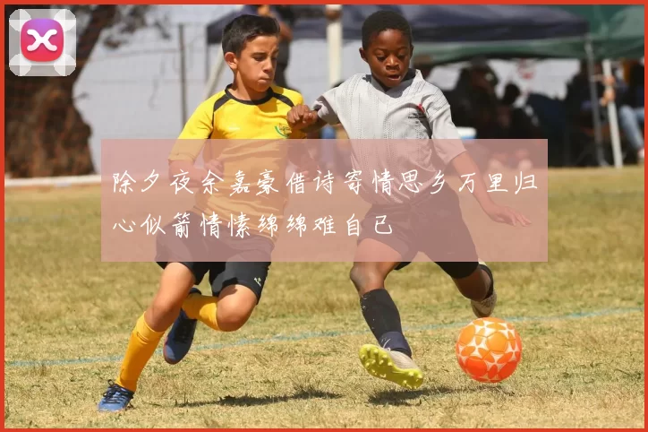 除夕夜余嘉豪借诗寄情思乡万里归心似箭情愫绵绵难自已