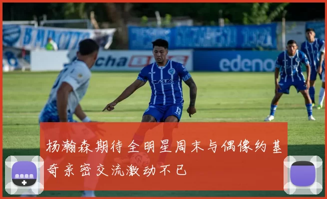 杨瀚森期待全明星周末与偶像约基奇亲密交流激动不已