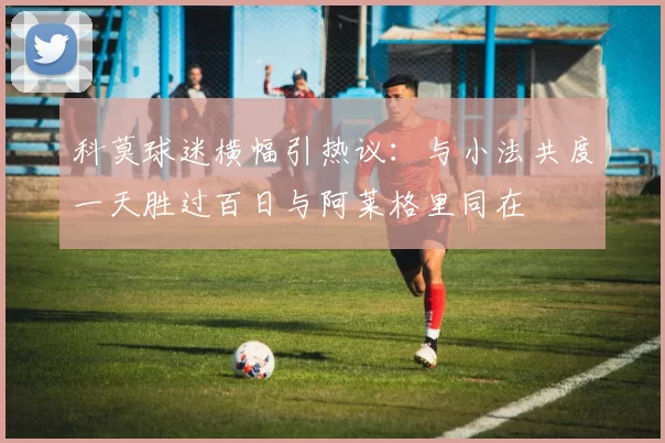 科莫球迷横幅引热议：与小法共度一天胜过百日与阿莱格里同在