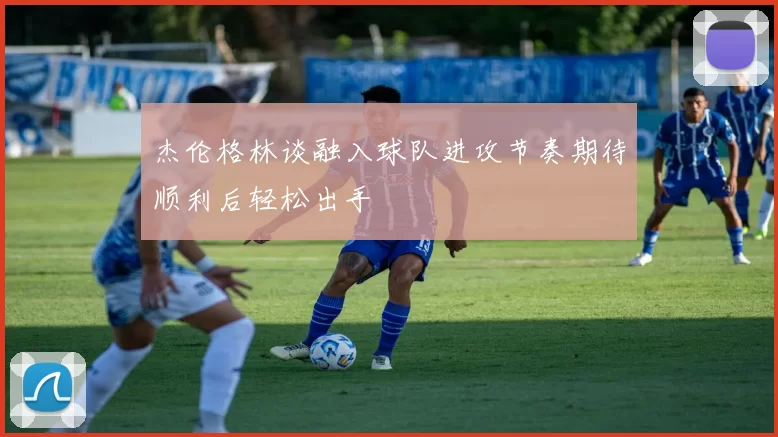 杰伦格林谈融入球队进攻节奏期待顺利后轻松出手