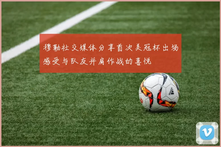 穆勒社交媒体分享首次美冠杯出场感受与队友并肩作战的喜悦