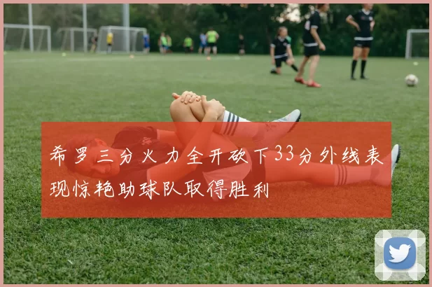 希罗三分火力全开砍下33分外线表现惊艳助球队取得胜利