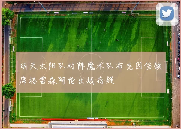 明天太阳队对阵魔术队布克因伤缺席格雷森阿伦出战存疑
