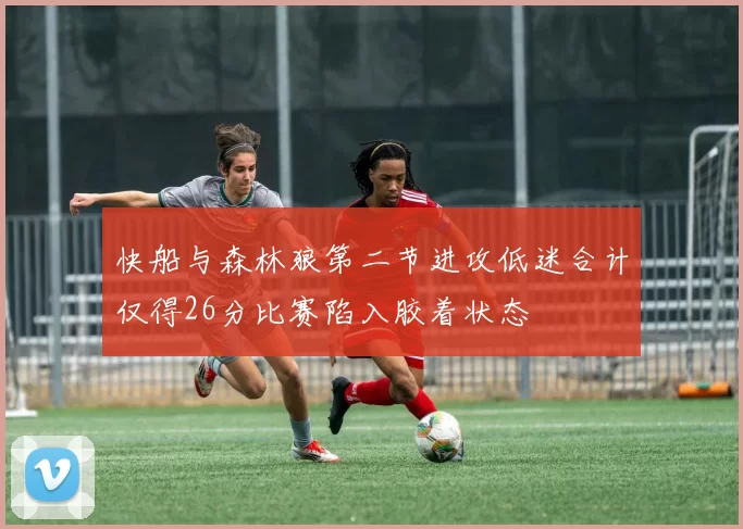 快船与森林狼第二节进攻低迷合计仅得26分比赛陷入胶着状态