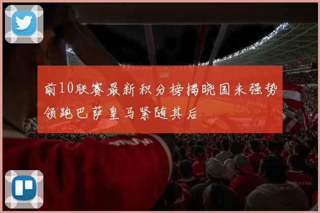 前10联赛最新积分榜揭晓国米强势领跑巴萨皇马紧随其后