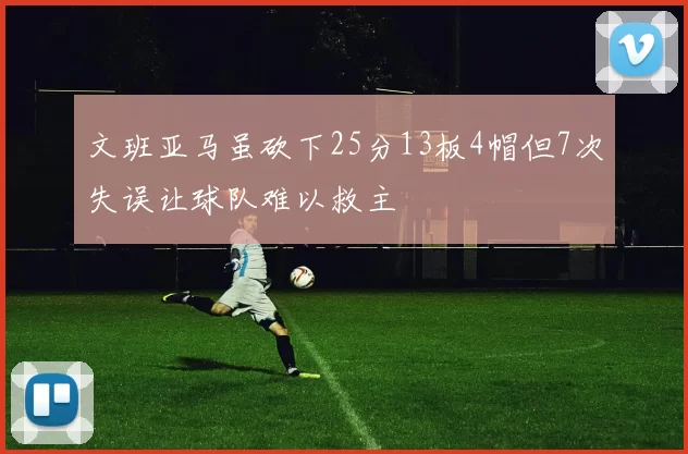 文班亚马虽砍下25分13板4帽但7次失误让球队难以救主