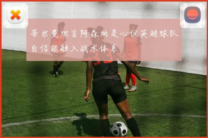 蒂尔曼坦言阿森纳是心仪英超球队自信能融入战术体系