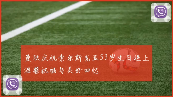 曼联庆祝索尔斯克亚53岁生日送上温馨祝福与美好回忆