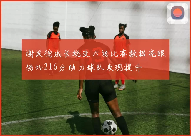 谢泼德成长蜕变六场比赛数据亮眼场均216分助力球队表现提升