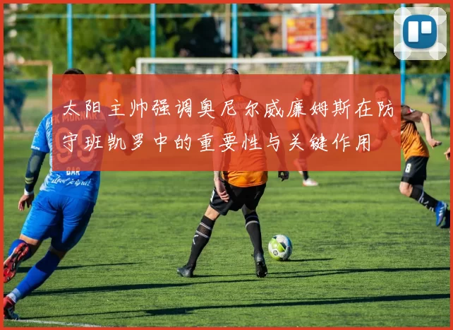 太阳主帅强调奥尼尔威廉姆斯在防守班凯罗中的重要性与关键作用