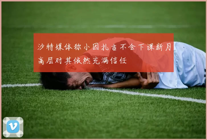 沙特媒体称小因扎吉不会下课新月高层对其依然充满信任