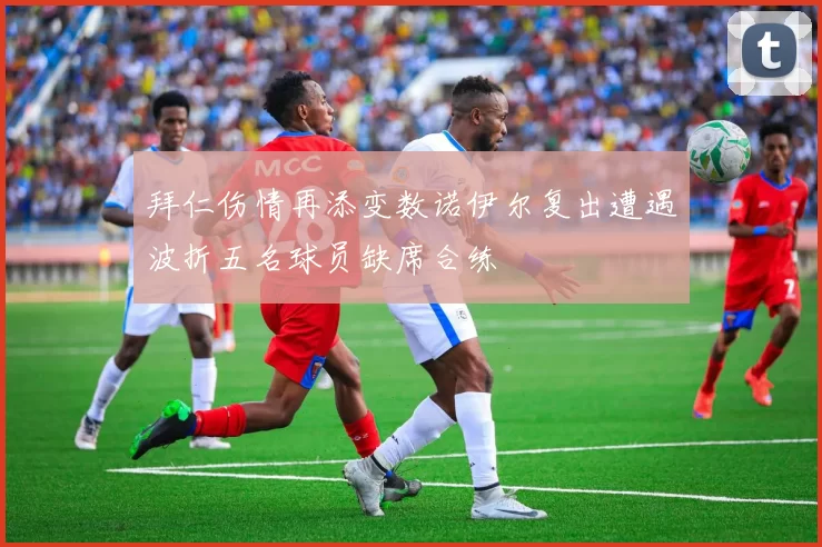 拜仁伤情再添变数诺伊尔复出遭遇波折五名球员缺席合练