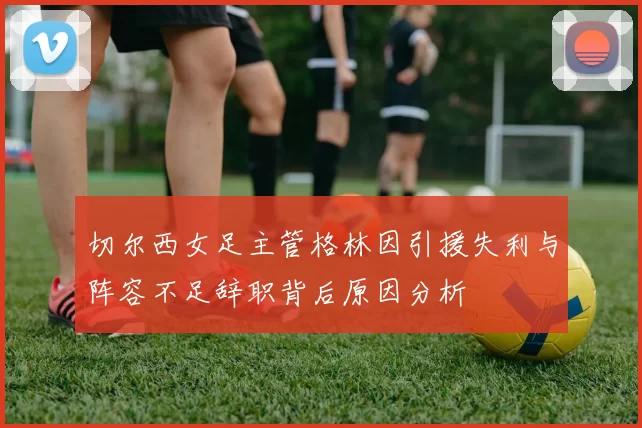 切尔西女足主管格林因引援失利与阵容不足辞职背后原因分析