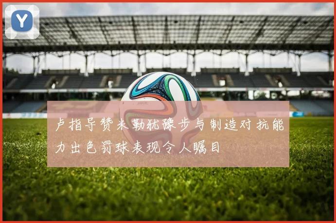 卢指导赞米勒犹豫步与制造对抗能力出色罚球表现令人瞩目