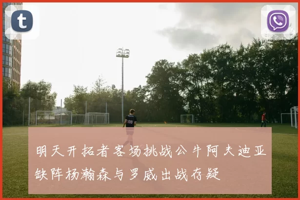 明天开拓者客场挑战公牛阿夫迪亚缺阵杨瀚森与罗威出战存疑