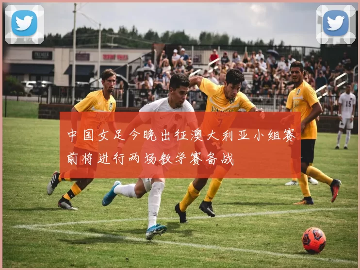 中国女足今晚出征澳大利亚小组赛前将进行两场教学赛备战